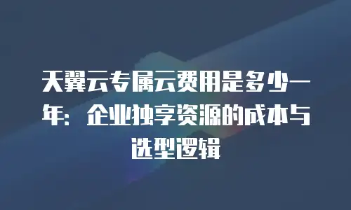 天翼云专属云费用是多少一年：企业独享资源的成本与选型逻辑