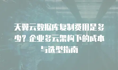 天翼云数据库复制费用是多少？企业多云架构下的成本与选型指南