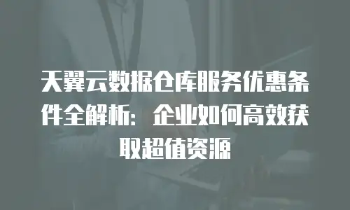 天翼云数据仓库服务优惠条件全解析：企业如何高效获取超值资源