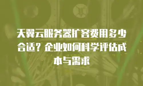 天翼云服务器扩容费用多少合适？企业如何科学评估成本与需求