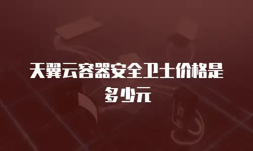 天翼云容器安全卫士价格是多少元
