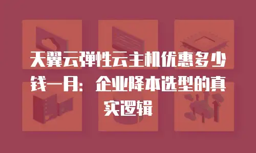 天翼云弹性云主机优惠多少钱一月：企业降本选型的真实逻辑