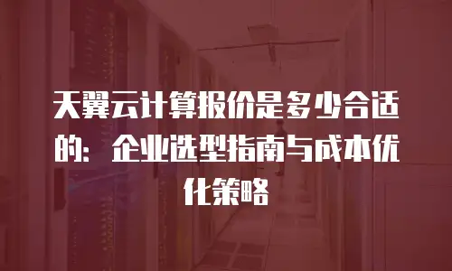 天翼云计算报价是多少合适的：企业选型指南与成本优化策略
