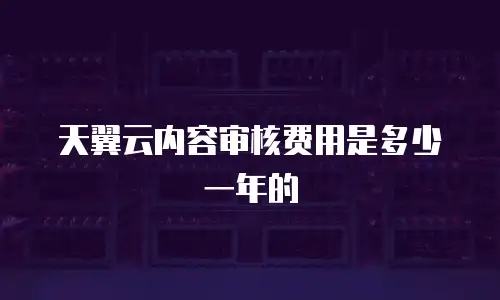天翼云内容审核费用是多少一年的