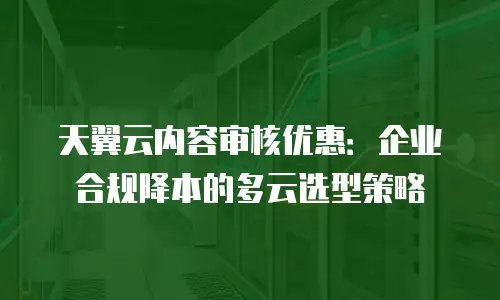 天翼云内容审核优惠：企业合规降本的多云选型策略
