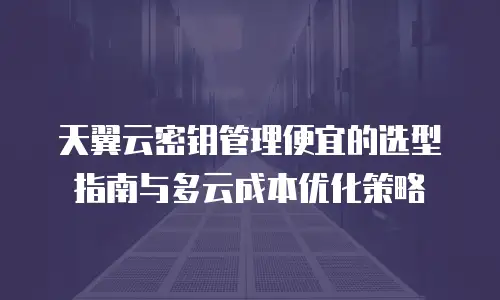 天翼云密钥管理便宜的选型指南与多云成本优化策略