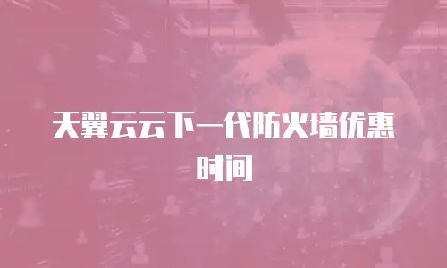 天翼云云下一代防火墙优惠时间