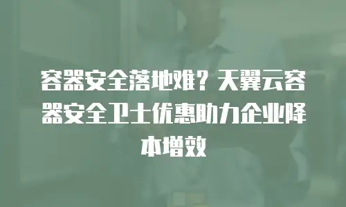 容器安全落地难？天翼云容器安全卫士优惠助力企业降本增效