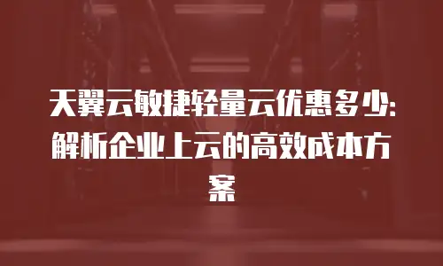 天翼云敏捷轻量云优惠多少：解析企业上云的高效成本方案