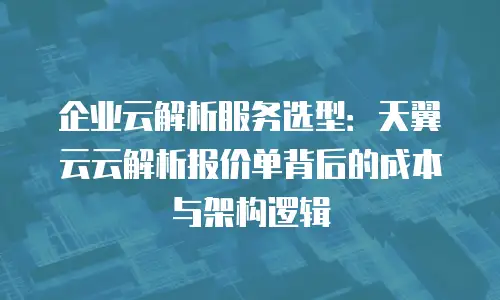 企业云解析服务选型：天翼云云解析报价单背后的成本与架构逻辑