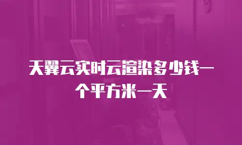 天翼云实时云渲染多少钱一个平方米一天
