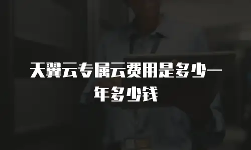 天翼云专属云费用是多少一年多少钱