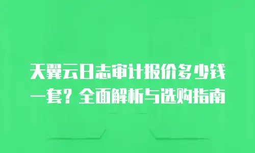 天翼云日志审计报价多少钱一套？全面解析与选购指南