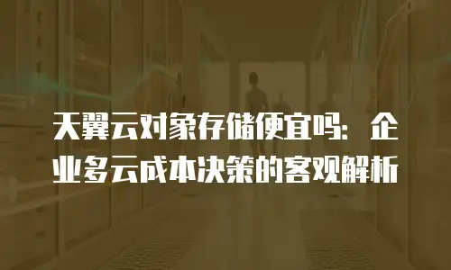 天翼云对象存储便宜吗：企业多云成本决策的客观解析