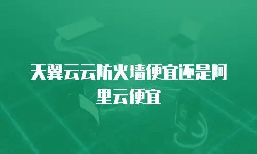 天翼云云防火墙便宜还是阿里云便宜