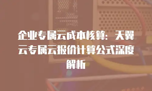 企业专属云成本核算：天翼云专属云报价计算公式深度解析
