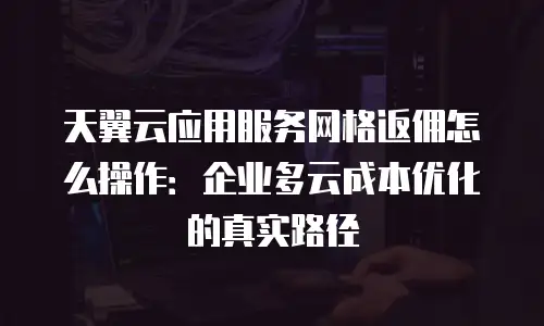 天翼云应用服务网格返佣怎么操作：企业多云成本优化的真实路径