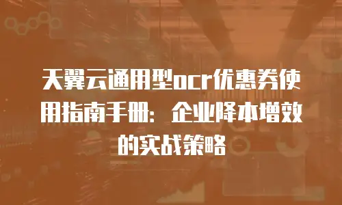 天翼云通用型ocr优惠券使用指南手册：企业降本增效的实战策略