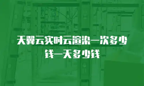 天翼云实时云渲染一次多少钱一天多少钱