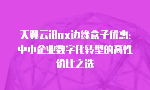 天翼云iBox边缘盒子优惠：中小企业数字化转型的高性价比之选
