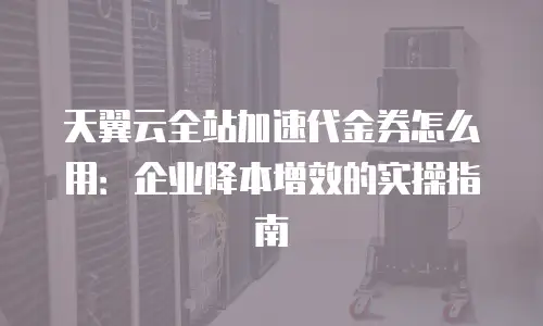 天翼云全站加速代金券怎么用：企业降本增效的实操指南