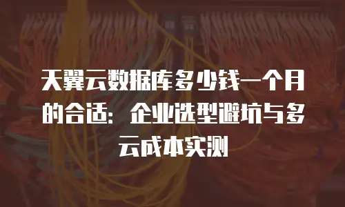 天翼云数据库多少钱一个月的合适：企业选型避坑与多云成本实测