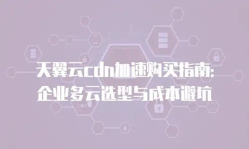 天翼云cdn加速购买指南：企业多云选型与成本避坑