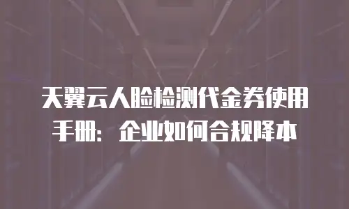 天翼云人脸检测代金券使用手册：企业如何合规降本