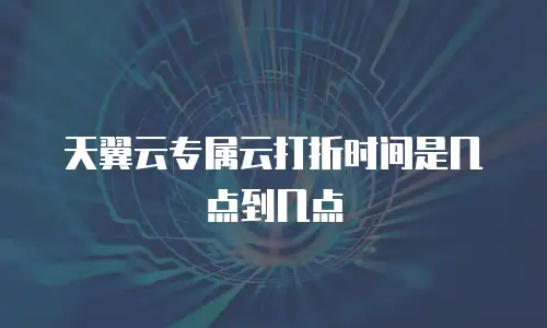 天翼云专属云打折时间是几点到几点