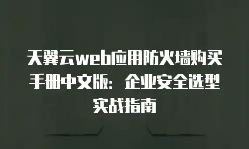 天翼云web应用防火墙购买手册中文版：企业安全选型实战指南