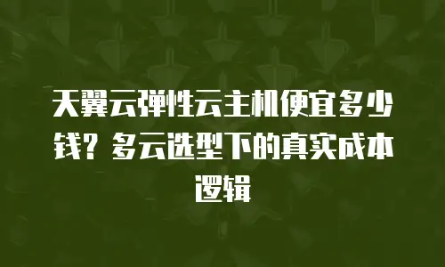 天翼云弹性云主机便宜多少钱？多云选型下的真实成本逻辑