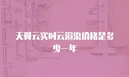 天翼云实时云渲染价格是多少一年