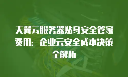 天翼云服务器贴身安全管家费用：企业云安全成本决策全解析