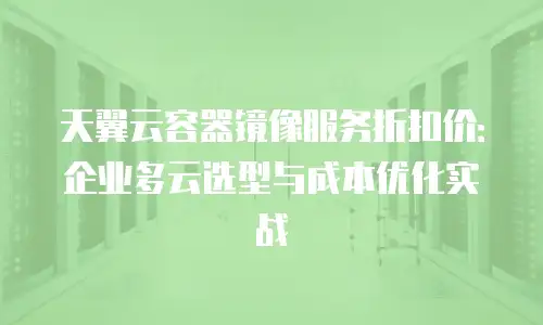 天翼云容器镜像服务折扣价：企业多云选型与成本优化实战