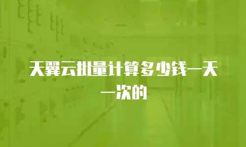 天翼云批量计算多少钱一天一次的