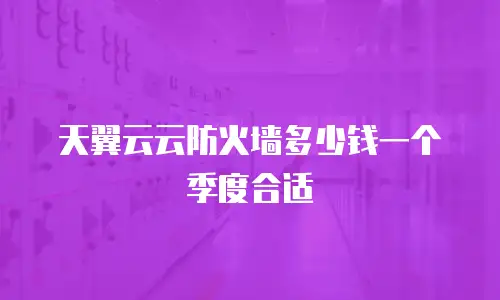 天翼云云防火墙多少钱一个季度合适