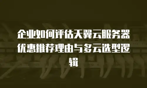 企业如何评估天翼云服务器优惠推荐理由与多云选型逻辑