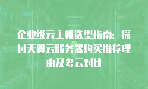 企业级云主机选型指南：探讨天翼云服务器购买推荐理由及多云对比