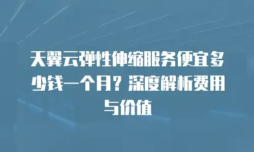 天翼云弹性伸缩服务便宜多少钱一个月？深度解析费用与价值