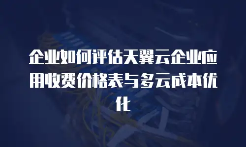 企业如何评估天翼云企业应用收费价格表与多云成本优化