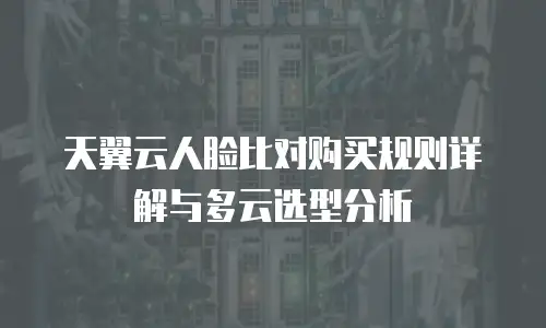 天翼云人脸比对购买规则详解与多云选型分析
