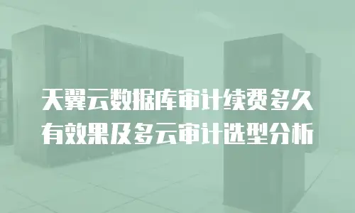 天翼云数据库审计续费多久有效果及多云审计选型分析