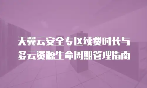 天翼云安全专区续费时长与多云资源生命周期管理指南