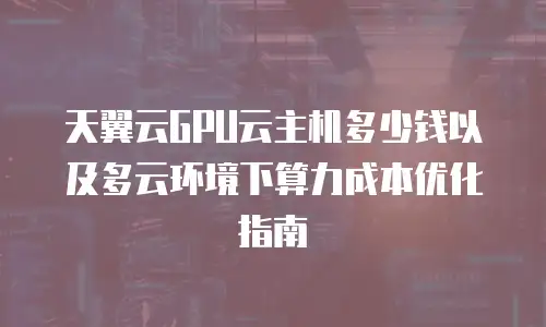 天翼云GPU云主机多少钱以及多云环境下算力成本优化指南