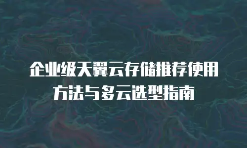 企业级天翼云存储推荐使用方法与多云选型指南