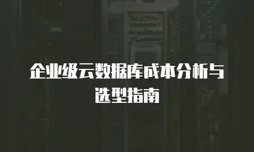 企业级云数据库成本分析与选型指南