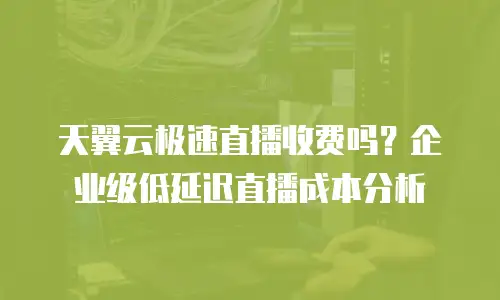 天翼云极速直播收费吗？企业级低延迟直播成本分析