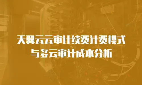 天翼云云审计续费计费模式与多云审计成本分析