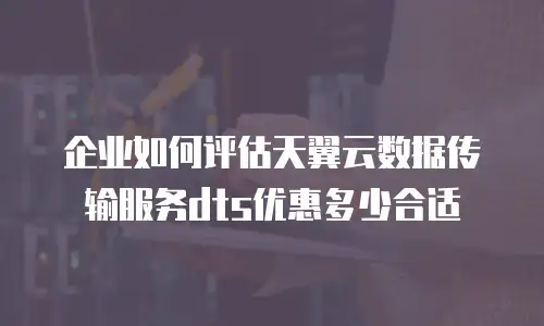 企业如何评估天翼云数据传输服务dts优惠多少合适