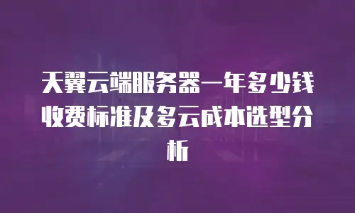 天翼云端服务器一年多少钱收费标准及多云成本选型分析